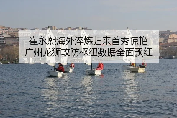 崔永熙海外淬炼归来首秀惊艳 广州龙狮攻防枢纽数据全面飘红